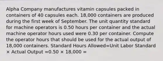 Alpha Company manufactures vitamin capsules packed in containers of 40 capsules each. 18,000 containers are produced during the first week of September. The unit quantity standard for machine operators is 0.50 hours per container and the actual machine operator hours used were 0.30 per container. Compute the operator hours that should be used for the actual output of 18,000 containers. Standard Hours Allowed=Unit Labor Standard × Actual Output =0.50 × 18,000 =