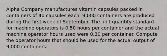 Alpha Company manufactures vitamin capsules packed in containers of 40 capsules each. 9,000 containers are produced during the first week of September. The unit quantity standard for machine operators is 0.50 hours per container and the actual machine operator hours used were 0.30 per container. Compute the operator hours that should be used for the actual output of 9,000 containers.