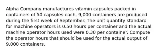 Alpha Company manufactures vitamin capsules packed in containers of 50 capsules each. 9,000 containers are produced during the first week of September. The unit quantity standard for machine operators is 0.50 hours per container and the actual machine operator hours used were 0.30 per container. Compute the operator hours that should be used for the actual output of 9,000 containers.