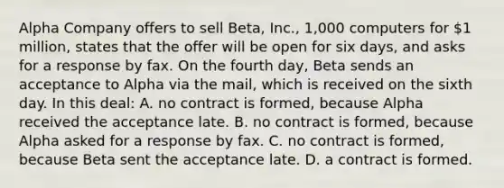 Alpha Company offers to sell Beta, Inc., 1,000 computers for 1 million, states that the offer will be open for six days, and asks for a response by fax. On the fourth day, Beta sends an acceptance to Alpha via the mail, which is received on the sixth day. In this deal: A. no contract is formed, because Alpha received the acceptance late. B. no contract is formed, because Alpha asked for a response by fax. C. no contract is formed, because Beta sent the acceptance late. D. a contract is formed.