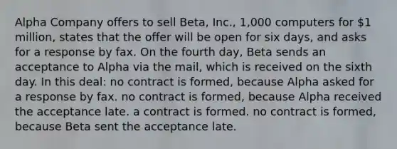 Alpha Company offers to sell Beta, Inc., 1,000 computers for 1 million, states that the offer will be open for six days, and asks for a response by fax. On the fourth day, Beta sends an acceptance to Alpha via the mail, which is received on the sixth day. In this deal: no contract is formed, because Alpha asked for a response by fax. no contract is formed, because Alpha received the acceptance late. a contract is formed. no contract is formed, because Beta sent the acceptance late.