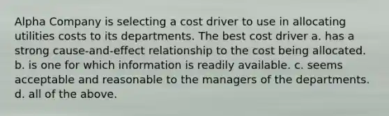 Alpha Company is selecting a cost driver to use in allocating utilities costs to its departments. The best cost driver a. has a strong cause-and-effect relationship to the cost being allocated. b. is one for which information is readily available. c. seems acceptable and reasonable to the managers of the departments. d. all of the above.