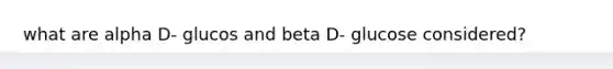 what are alpha D- glucos and beta D- glucose considered?