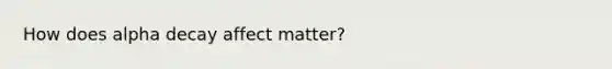 How does alpha decay affect matter?