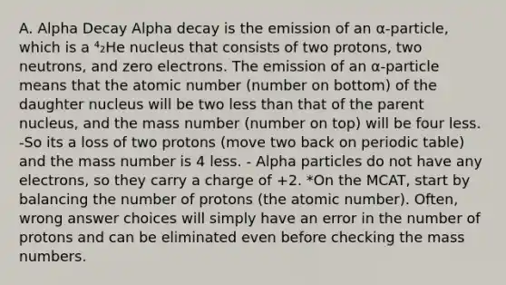 A. Alpha Decay Alpha decay is the emission of an α-particle, which is a ⁴₂He nucleus that consists of two protons, two neutrons, and zero electrons. The emission of an α-particle means that the atomic number (number on bottom) of the daughter nucleus will be two less than that of the parent nucleus, and the mass number (number on top) will be four less. -So its a loss of two protons (move two back on periodic table) and the mass number is 4 less. - Alpha particles do not have any electrons, so they carry a charge of +2. *On the MCAT, start by balancing the number of protons (the atomic number). Often, wrong answer choices will simply have an error in the number of protons and can be eliminated even before checking the mass numbers.