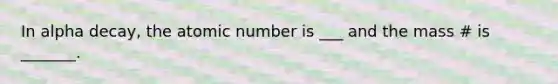 In alpha decay, the atomic number is ___ and the mass # is _______.