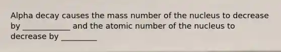 Alpha decay causes the mass number of the nucleus to decrease by ____________ and the atomic number of the nucleus to decrease by _________