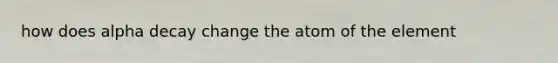 how does alpha decay change the atom of the element