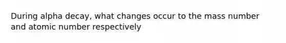 During alpha decay, what changes occur to the mass number and atomic number respectively