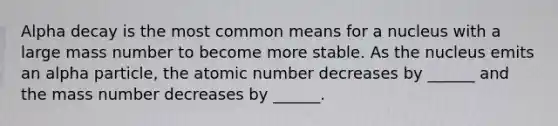 Alpha decay is the most common means for a nucleus with a large mass number to become more stable. As the nucleus emits an alpha particle, the atomic number decreases by ______ and the mass number decreases by ______.