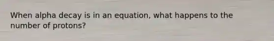 When alpha decay is in an equation, what happens to the number of protons?