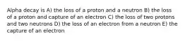 Alpha decay is A) the loss of a proton and a neutron B) the loss of a proton and capture of an electron C) the loss of two protons and two neutrons D) the loss of an electron from a neutron E) the capture of an electron