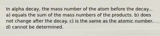 In alpha decay, the mass number of the atom before the decay... a) equals the sum of the mass numbers of the products. b) does not change after the decay. c) is the same as the atomic number. d) cannot be determined.