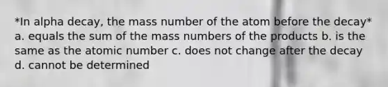 *In alpha decay, the mass number of the atom before the decay* a. equals the sum of the mass numbers of the products b. is the same as the atomic number c. does not change after the decay d. cannot be determined