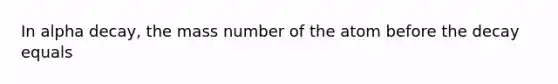 In alpha decay, the mass number of the atom before the decay equals