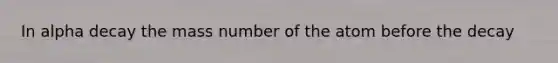 In alpha decay the mass number of the atom before the decay