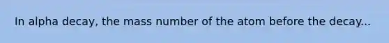 In alpha decay, the mass number of the atom before the decay...