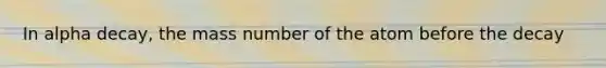 In alpha decay, the mass number of the atom before the decay