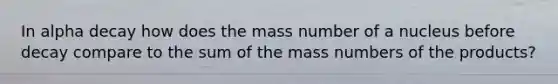 In alpha decay how does the mass number of a nucleus before decay compare to the sum of the mass numbers of the products?