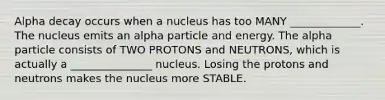 Alpha decay occurs when a nucleus has too MANY _____________. The nucleus emits an alpha particle and energy. The alpha particle consists of TWO PROTONS and NEUTRONS, which is actually a _______________ nucleus. Losing the protons and neutrons makes the nucleus more STABLE.