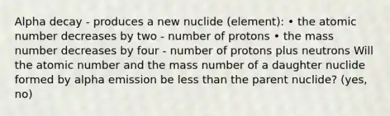 Alpha decay - produces a new nuclide (element): • the atomic number decreases by two - number of protons • the mass number decreases by four - number of protons plus neutrons Will the atomic number and the mass number of a daughter nuclide formed by alpha emission be less than the parent nuclide? (yes, no)