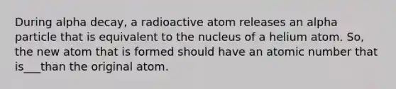 During alpha decay, a radioactive atom releases an alpha particle that is equivalent to the nucleus of a helium atom. So, the new atom that is formed should have an atomic number that is___than the original atom.