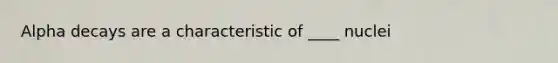 Alpha decays are a characteristic of ____ nuclei