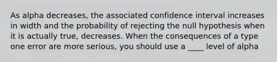 As alpha decreases, the associated confidence interval increases in width and the probability of rejecting the null hypothesis when it is actually true, decreases. When the consequences of a type one error are more serious, you should use a ____ level of alpha