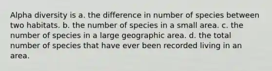 Alpha diversity is a. the difference in number of species between two habitats. b. the number of species in a small area. c. the number of species in a large geographic area. d. the total number of species that have ever been recorded living in an area.