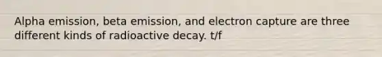 Alpha emission, beta emission, and electron capture are three different kinds of radioactive decay. t/f