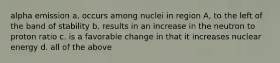 alpha emission a. occurs among nuclei in region A, to the left of the band of stability b. results in an increase in the neutron to proton ratio c. is a favorable change in that it increases nuclear energy d. all of the above