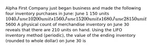 Alpha First Company just began business and made the following four inventory purchases in June: June 1 150 units 1040 June 10 200 units 1560 June 15 200 units 1680 June 28 150 units 1320 700 units5600 A physical count of merchandise inventory on June 30 reveals that there are 210 units on hand. Using the LIFO inventory method (periodic), the value of the ending inventory (rounded to whole dollar) on June 30 is