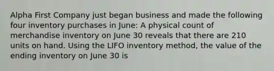 Alpha First Company just began business and made the following four inventory purchases in June: A physical count of merchandise inventory on June 30 reveals that there are 210 units on hand. Using the LIFO inventory method, the value of the ending inventory on June 30 is