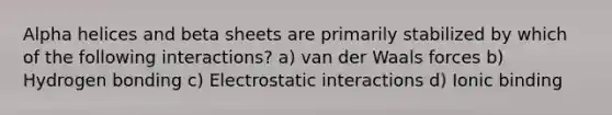 Alpha helices and beta sheets are primarily stabilized by which of the following interactions? a) van der Waals forces b) Hydrogen bonding c) Electrostatic interactions d) Ionic binding