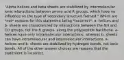 "Alpha helices and beta sheets are stabilized by intermolecular ionic interactions between amino acid R groups, which have no influence on the type of secondary structure formed." Which are *not* reasons for this statement being *incorrect*: a- helices and b- sheets are characterized by interactions between the NH and CO groups, not the R groups, along the polypeptide backbone. a- helices have only intramolecular interactions, whereas b- sheets can have intramolecular and intermolecular interactions. a- helices and b- sheets are stabilized by hydrogen bonds, not ionic bonds. All of the other answer choices are reasons that the statement is incorrect.