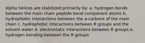 Alpha helices are stabilized primarily by: a. hydrogen bonds between the main chain peptide bond component atoms b. hydrophobic interactions between the a-carbons of the main chain c. hydrophobic interactions between R groups and the solvent water d. electrostatic interactions between R groups e. hydrogen bonding between the R groups