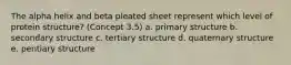 The alpha helix and beta pleated sheet represent which level of protein structure? (Concept 3.5) a. primary structure b. secondary structure c. tertiary structure d. quaternary structure e. pentiary structure