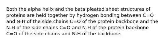 Both the alpha helix and the beta pleated sheet structures of proteins are held together by hydrogen bonding between C=O and N-H of the side chains C=O of the protein backbone and the N-H of the side chains C=O and N-H of the protein backbone C=O of the side chains and N-H of the backbone