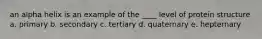 an alpha helix is an example of the ____ level of protein structure a. primary b. secondary c. tertiary d. quaternary e. hepternary