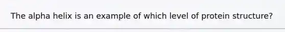 The alpha helix is an example of which level of protein structure?