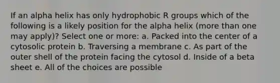 If an alpha helix has only hydrophobic R groups which of the following is a likely position for the alpha helix (more than one may apply)? Select one or more: a. Packed into the center of a cytosolic protein b. Traversing a membrane c. As part of the outer shell of the protein facing the cytosol d. Inside of a beta sheet e. All of the choices are possible