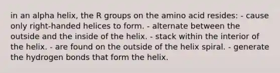 in an alpha helix, the R groups on the amino acid resides: - cause only right-handed helices to form. - alternate between the outside and the inside of the helix. - stack within the interior of the helix. - are found on the outside of the helix spiral. - generate the hydrogen bonds that form the helix.