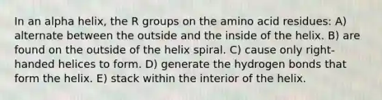 In an alpha helix, the R groups on the amino acid residues: A) alternate between the outside and the inside of the helix. B) are found on the outside of the helix spiral. C) cause only right-handed helices to form. D) generate the hydrogen bonds that form the helix. E) stack within the interior of the helix.