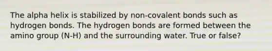 The alpha helix is stabilized by non-<a href='https://www.questionai.com/knowledge/kWply8IKUM-covalent-bonds' class='anchor-knowledge'>covalent bonds</a> such as hydrogen bonds. The hydrogen bonds are formed between the amino group (N-H) and the surrounding water. True or false?