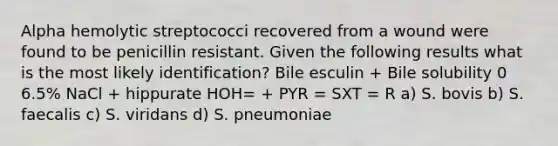 Alpha hemolytic streptococci recovered from a wound were found to be penicillin resistant. Given the following results what is the most likely identification? Bile esculin + Bile solubility 0 6.5% NaCl + hippurate HOH= + PYR = SXT = R a) S. bovis b) S. faecalis c) S. viridans d) S. pneumoniae