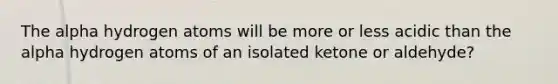 The alpha hydrogen atoms will be more or less acidic than the alpha hydrogen atoms of an isolated ketone or aldehyde?
