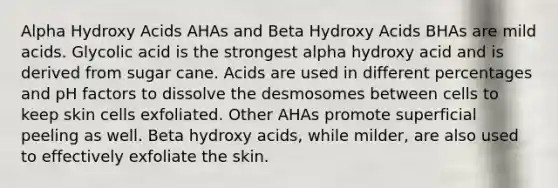 Alpha Hydroxy Acids AHAs and Beta Hydroxy Acids BHAs are mild acids. Glycolic acid is the strongest alpha hydroxy acid and is derived from sugar cane. Acids are used in different percentages and pH factors to dissolve the desmosomes between cells to keep skin cells exfoliated. Other AHAs promote superficial peeling as well. Beta hydroxy acids, while milder, are also used to effectively exfoliate the skin.