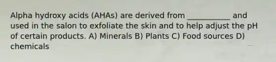 Alpha hydroxy acids (AHAs) are derived from ___________ and used in the salon to exfoliate the skin and to help adjust the pH of certain products. A) Minerals B) Plants C) Food sources D) chemicals