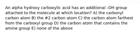 An alpha hydroxy carboxylic acid has an additional -OH group attached to the molecule at which location? A) the carbonyl carbon atom B) the #2 carbon atom C) the carbon atom farthest from the carboxyl group D) the carbon atom that contains the amine group E) none of the above