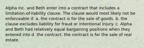 Alpha Inc. and Beth enter into a contract that includes a limitation-of-liability clause. The clause would most likely not be enforceable if: a. the contract is for the sale of goods. b. the clause excludes liability for fraud or intentional injury. c. Alpha and Beth had relatively equal bargaining positions when they entered into d. the contract. the contract is for the sale of real estate.